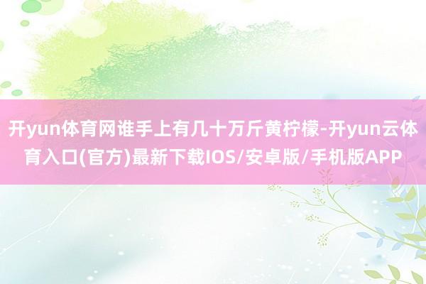 开yun体育网谁手上有几十万斤黄柠檬-开yun云体育入口(官方)最新下载IOS/安卓版/手机版APP