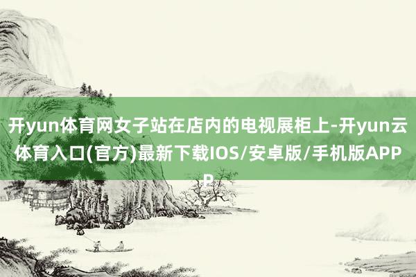 开yun体育网女子站在店内的电视展柜上-开yun云体育入口(官方)最新下载IOS/安卓版/手机版APP