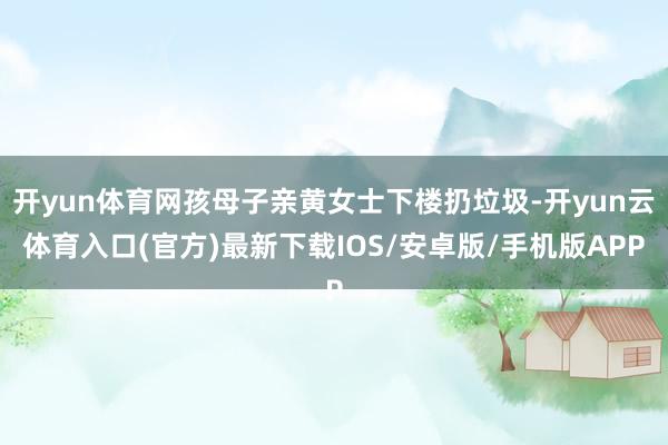开yun体育网孩母子亲黄女士下楼扔垃圾-开yun云体育入口(官方)最新下载IOS/安卓版/手机版APP