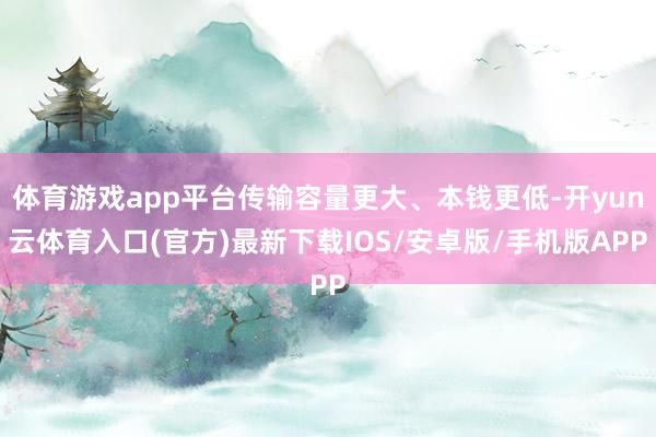 体育游戏app平台传输容量更大、本钱更低-开yun云体育入口(官方)最新下载IOS/安卓版/手机版APP
