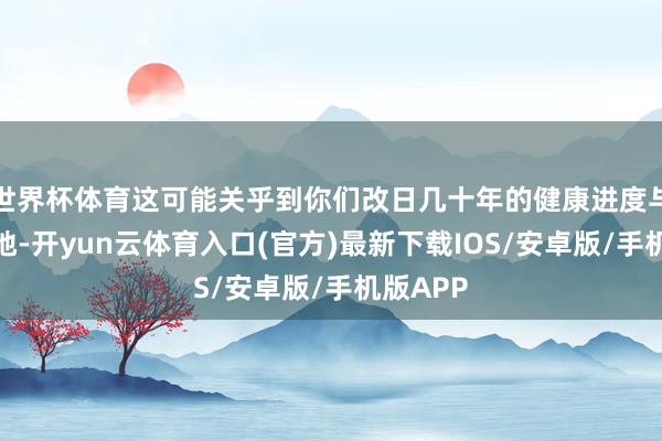 世界杯体育这可能关乎到你们改日几十年的健康进度与糊口质地-开yun云体育入口(官方)最新下载IOS/安卓版/手机版APP